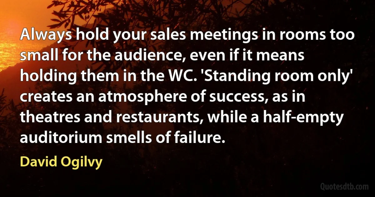 Always hold your sales meetings in rooms too small for the audience, even if it means holding them in the WC. 'Standing room only' creates an atmosphere of success, as in theatres and restaurants, while a half-empty auditorium smells of failure. (David Ogilvy)