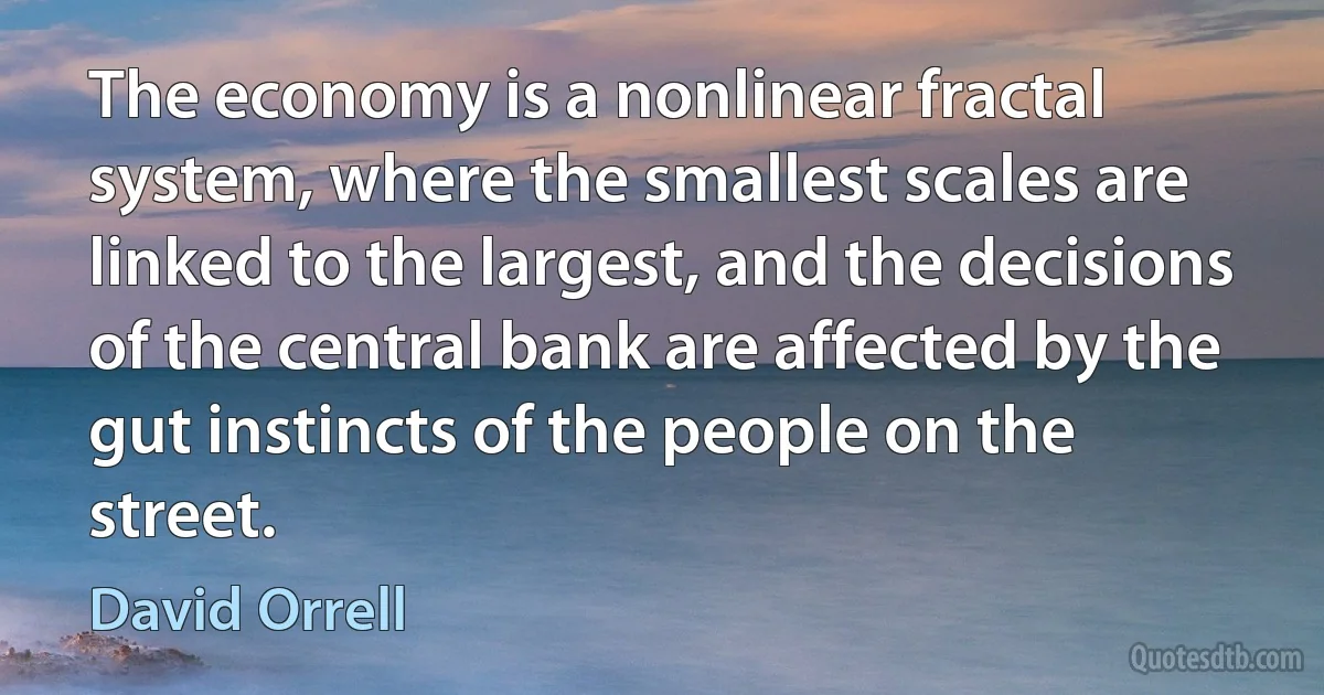 The economy is a nonlinear fractal system, where the smallest scales are linked to the largest, and the decisions of the central bank are affected by the gut instincts of the people on the street. (David Orrell)