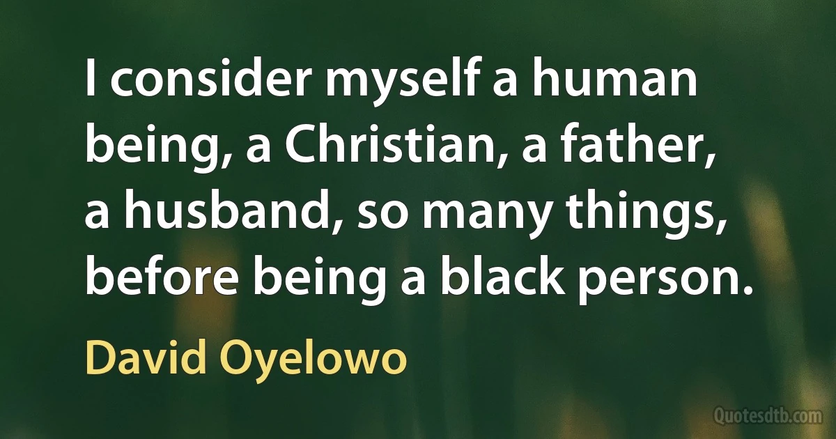 I consider myself a human being, a Christian, a father, a husband, so many things, before being a black person. (David Oyelowo)