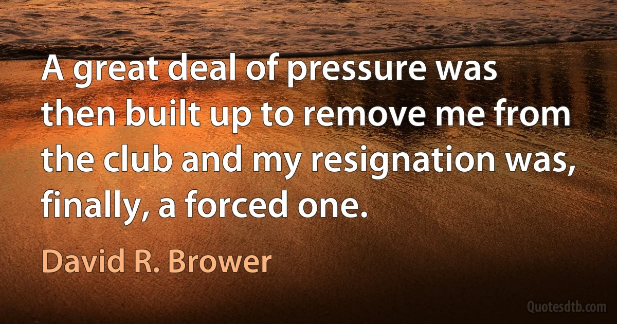 A great deal of pressure was then built up to remove me from the club and my resignation was, finally, a forced one. (David R. Brower)