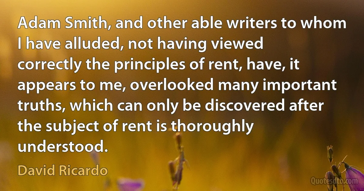 Adam Smith, and other able writers to whom I have alluded, not having viewed correctly the principles of rent, have, it appears to me, overlooked many important truths, which can only be discovered after the subject of rent is thoroughly understood. (David Ricardo)