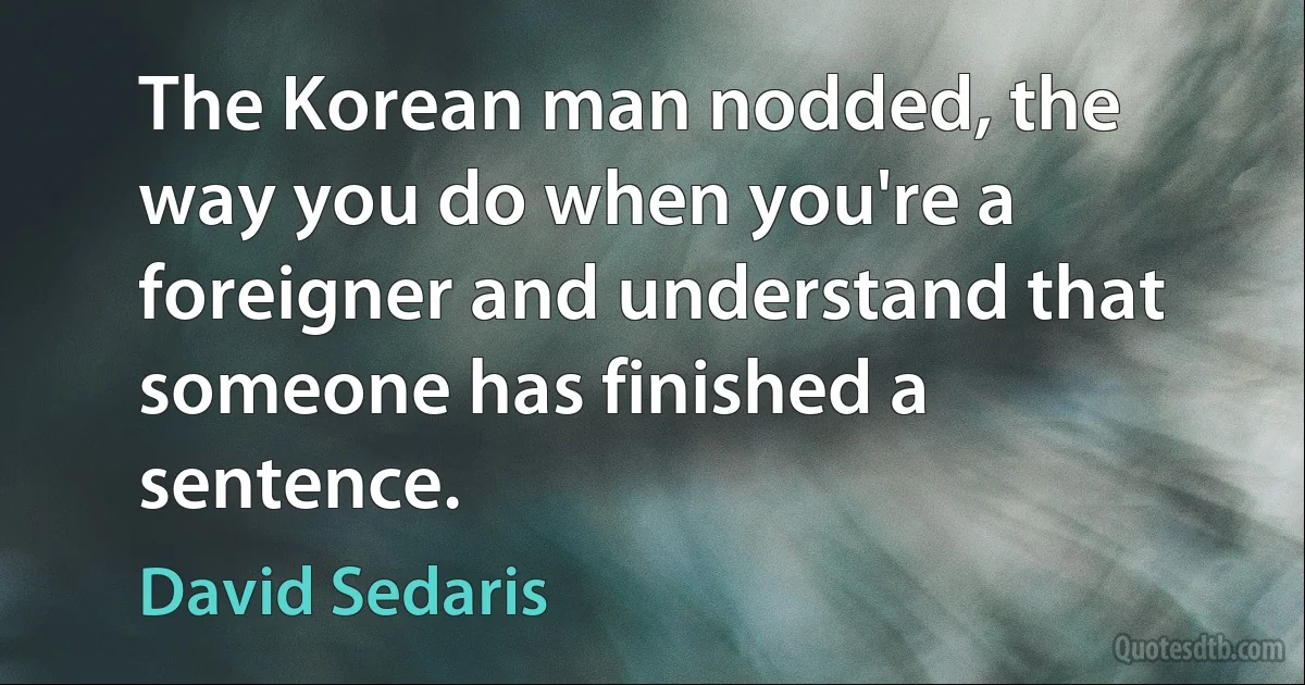 The Korean man nodded, the way you do when you're a foreigner and understand that someone has finished a sentence. (David Sedaris)