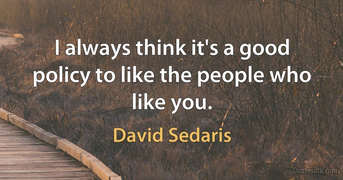 I always think it's a good policy to like the people who like you. (David Sedaris)