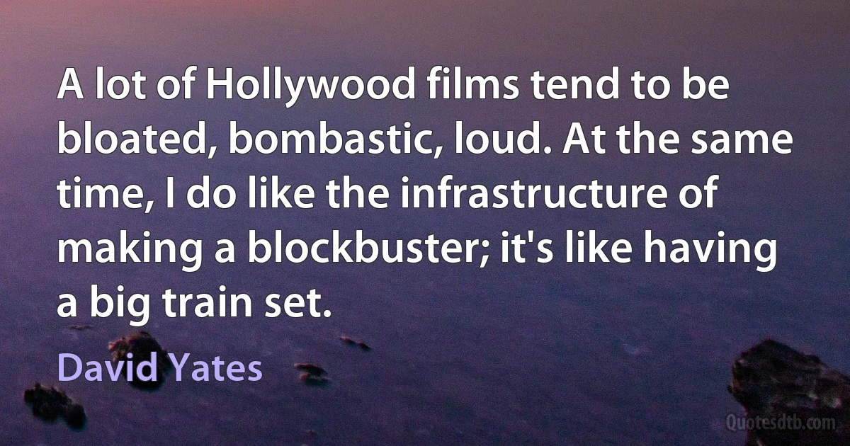 A lot of Hollywood films tend to be bloated, bombastic, loud. At the same time, I do like the infrastructure of making a blockbuster; it's like having a big train set. (David Yates)