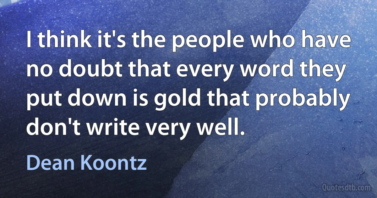 I think it's the people who have no doubt that every word they put down is gold that probably don't write very well. (Dean Koontz)