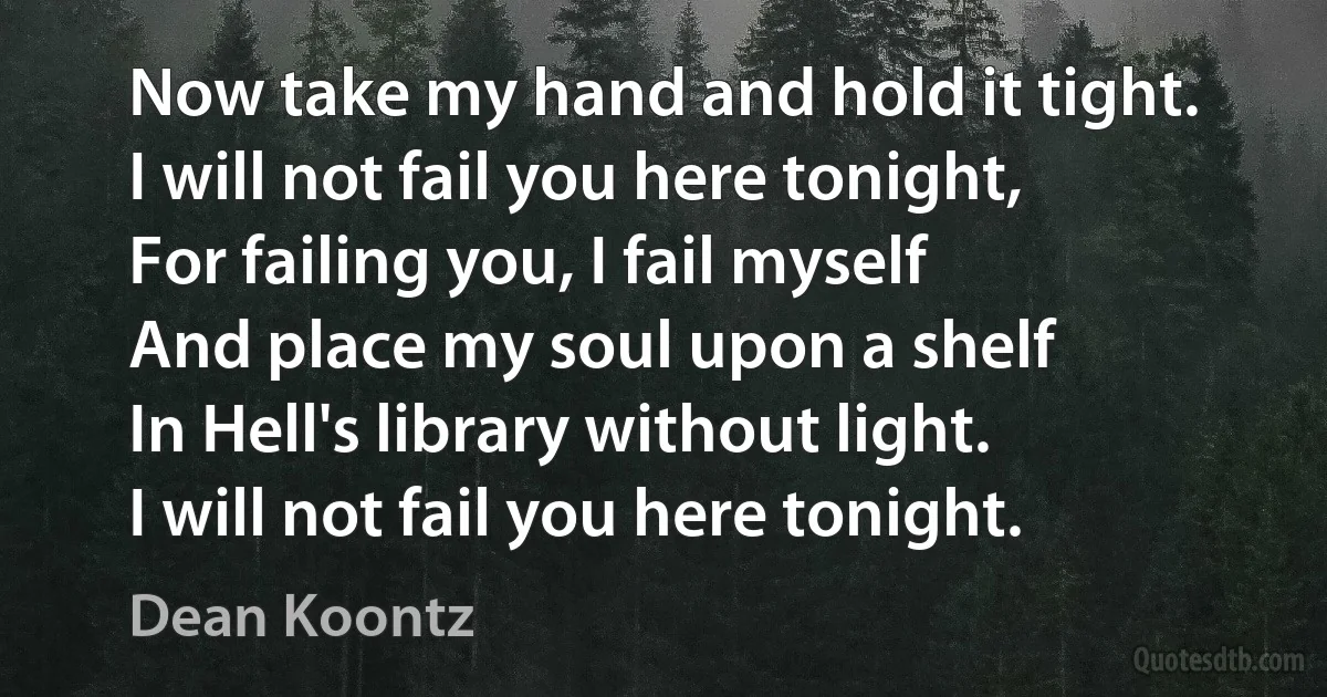 Now take my hand and hold it tight.
I will not fail you here tonight,
For failing you, I fail myself
And place my soul upon a shelf
In Hell's library without light.
I will not fail you here tonight. (Dean Koontz)