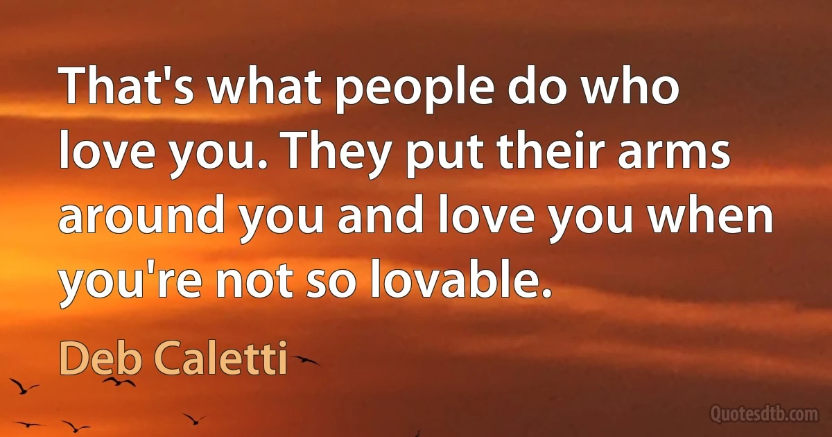 That's what people do who love you. They put their arms around you and love you when you're not so lovable. (Deb Caletti)