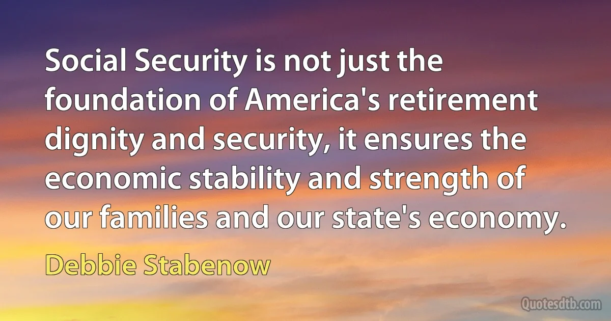 Social Security is not just the foundation of America's retirement dignity and security, it ensures the economic stability and strength of our families and our state's economy. (Debbie Stabenow)