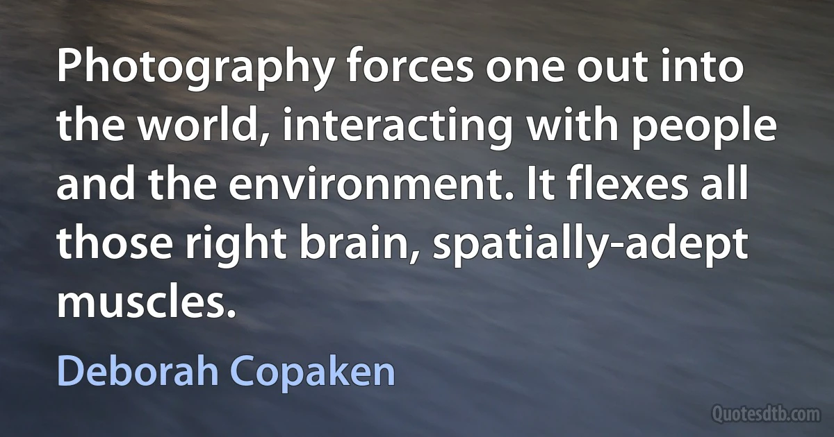 Photography forces one out into the world, interacting with people and the environment. It flexes all those right brain, spatially-adept muscles. (Deborah Copaken)