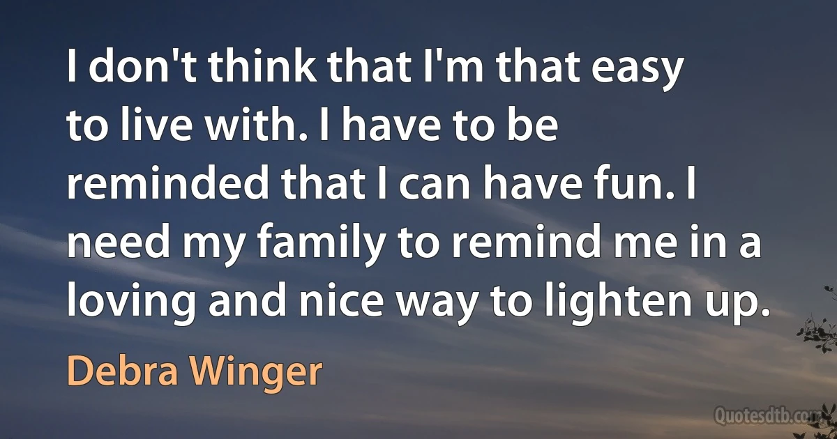 I don't think that I'm that easy to live with. I have to be reminded that I can have fun. I need my family to remind me in a loving and nice way to lighten up. (Debra Winger)