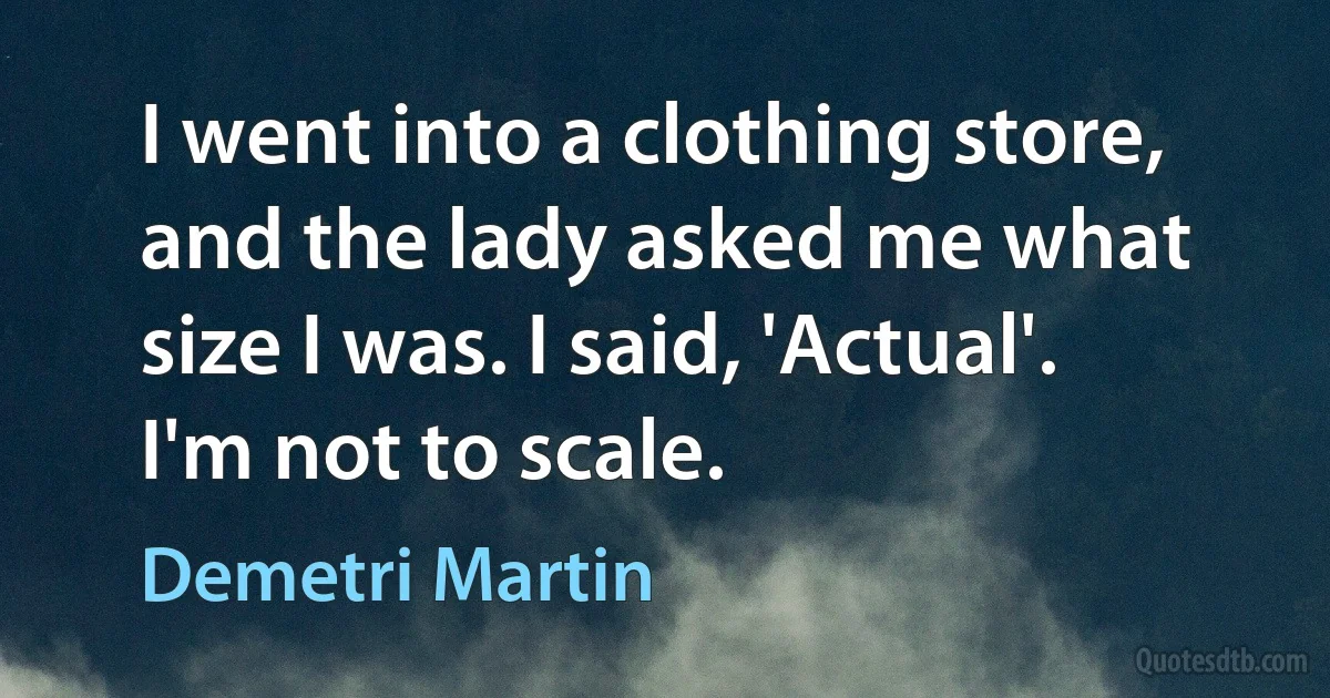 I went into a clothing store, and the lady asked me what size I was. I said, 'Actual'. I'm not to scale. (Demetri Martin)