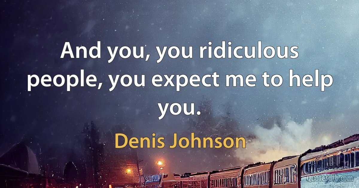 And you, you ridiculous people, you expect me to help you. (Denis Johnson)