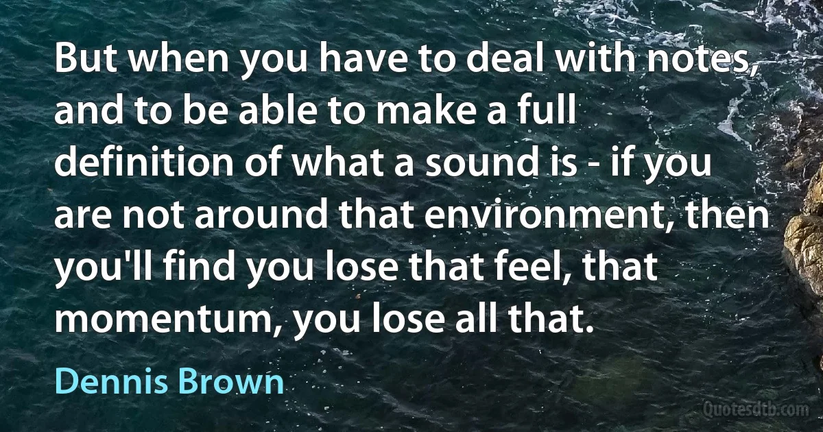 But when you have to deal with notes, and to be able to make a full definition of what a sound is - if you are not around that environment, then you'll find you lose that feel, that momentum, you lose all that. (Dennis Brown)