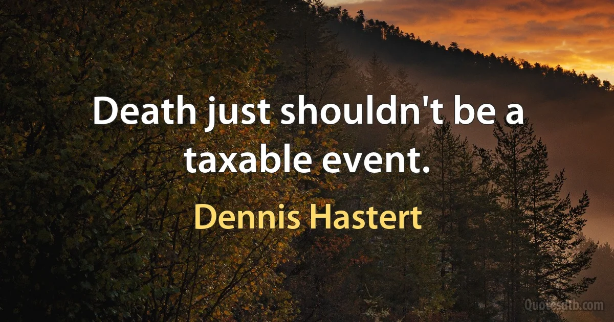 Death just shouldn't be a taxable event. (Dennis Hastert)