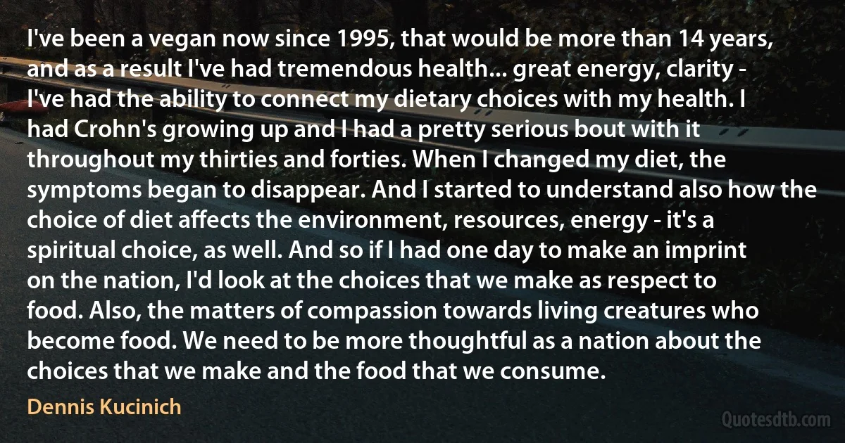 I've been a vegan now since 1995, that would be more than 14 years, and as a result I've had tremendous health... great energy, clarity - I've had the ability to connect my dietary choices with my health. I had Crohn's growing up and I had a pretty serious bout with it throughout my thirties and forties. When I changed my diet, the symptoms began to disappear. And I started to understand also how the choice of diet affects the environment, resources, energy - it's a spiritual choice, as well. And so if I had one day to make an imprint on the nation, I'd look at the choices that we make as respect to food. Also, the matters of compassion towards living creatures who become food. We need to be more thoughtful as a nation about the choices that we make and the food that we consume. (Dennis Kucinich)