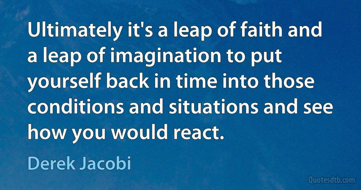 Ultimately it's a leap of faith and a leap of imagination to put yourself back in time into those conditions and situations and see how you would react. (Derek Jacobi)