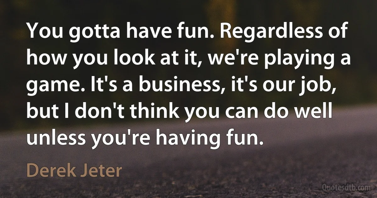 You gotta have fun. Regardless of how you look at it, we're playing a game. It's a business, it's our job, but I don't think you can do well unless you're having fun. (Derek Jeter)