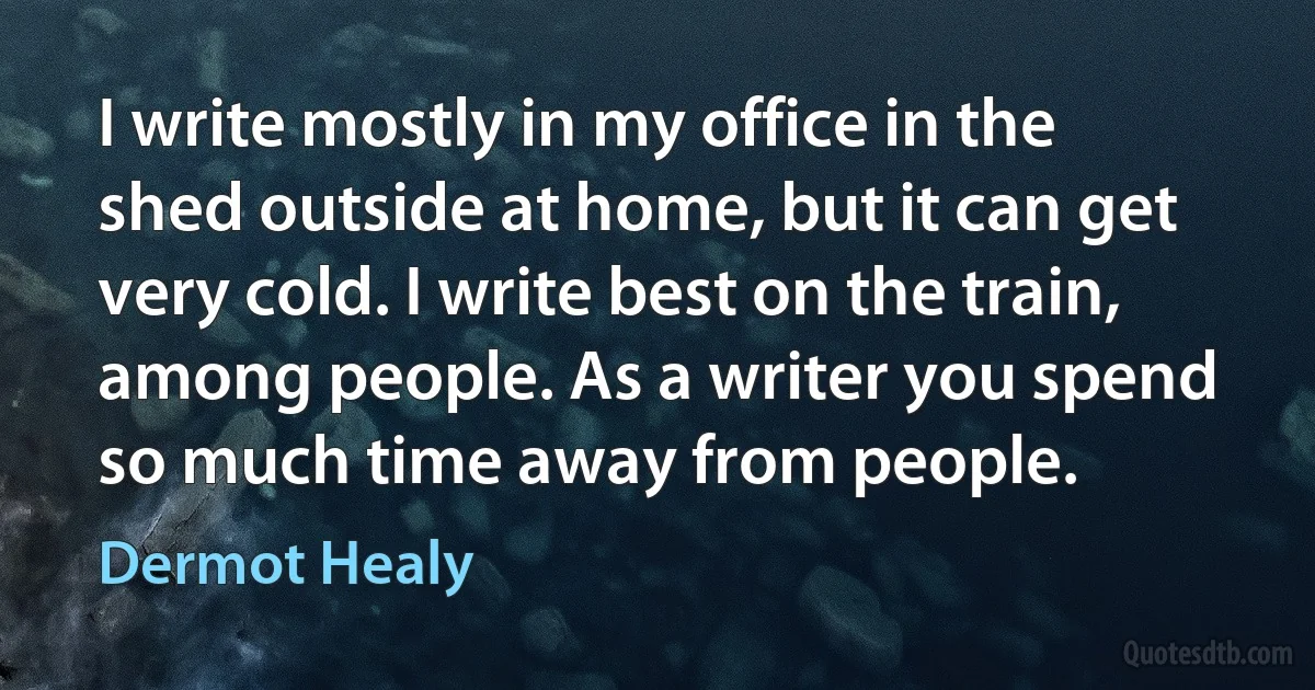 I write mostly in my office in the shed outside at home, but it can get very cold. I write best on the train, among people. As a writer you spend so much time away from people. (Dermot Healy)