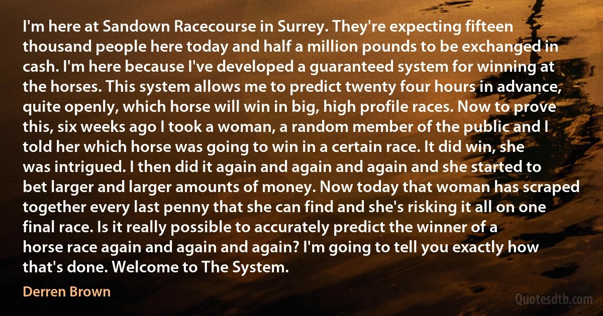 I'm here at Sandown Racecourse in Surrey. They're expecting fifteen thousand people here today and half a million pounds to be exchanged in cash. I'm here because I've developed a guaranteed system for winning at the horses. This system allows me to predict twenty four hours in advance, quite openly, which horse will win in big, high profile races. Now to prove this, six weeks ago I took a woman, a random member of the public and I told her which horse was going to win in a certain race. It did win, she was intrigued. I then did it again and again and again and she started to bet larger and larger amounts of money. Now today that woman has scraped together every last penny that she can find and she's risking it all on one final race. Is it really possible to accurately predict the winner of a horse race again and again and again? I'm going to tell you exactly how that's done. Welcome to The System. (Derren Brown)