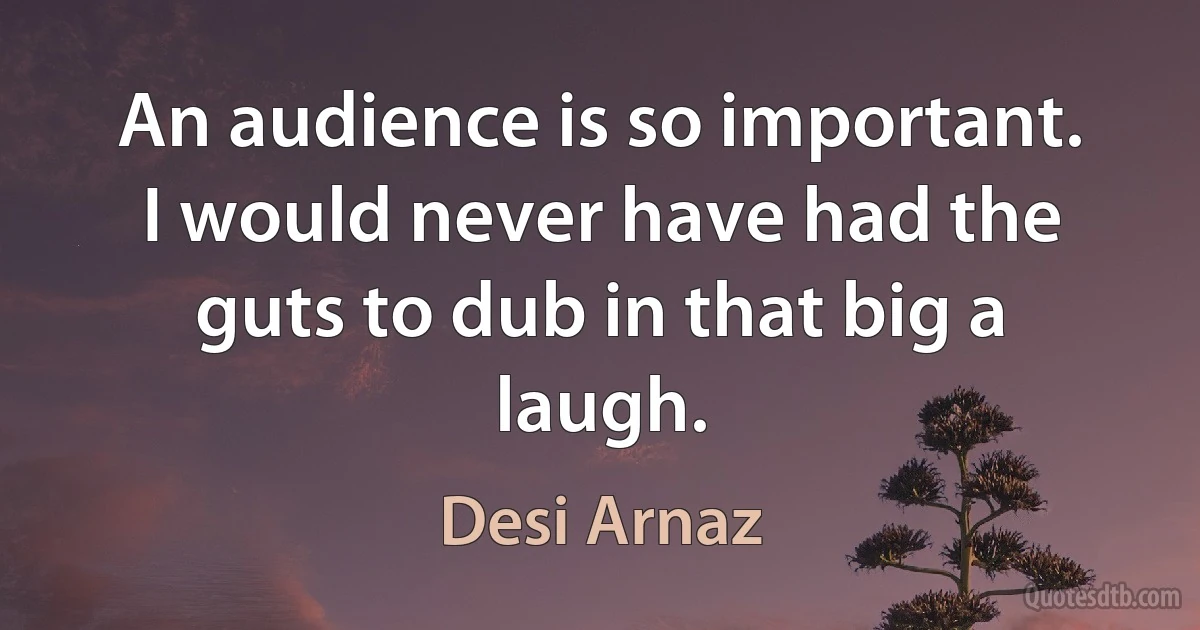 An audience is so important. I would never have had the guts to dub in that big a laugh. (Desi Arnaz)