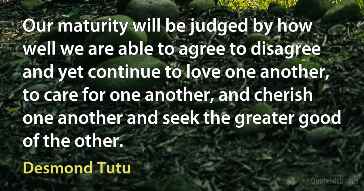 Our maturity will be judged by how well we are able to agree to disagree and yet continue to love one another, to care for one another, and cherish one another and seek the greater good of the other. (Desmond Tutu)