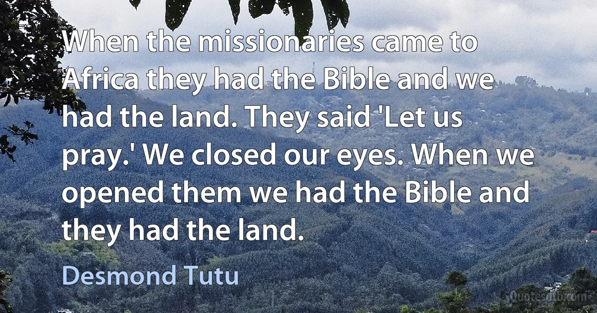 When the missionaries came to Africa they had the Bible and we had the land. They said 'Let us pray.' We closed our eyes. When we opened them we had the Bible and they had the land. (Desmond Tutu)