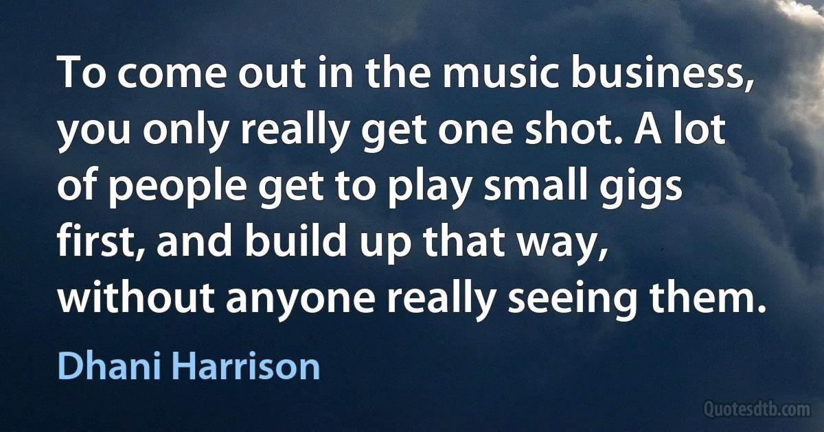 To come out in the music business, you only really get one shot. A lot of people get to play small gigs first, and build up that way, without anyone really seeing them. (Dhani Harrison)