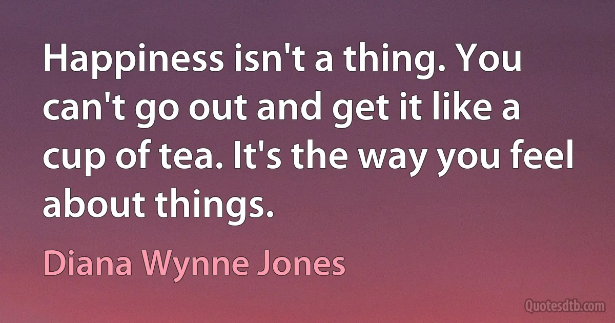 Happiness isn't a thing. You can't go out and get it like a cup of tea. It's the way you feel about things. (Diana Wynne Jones)