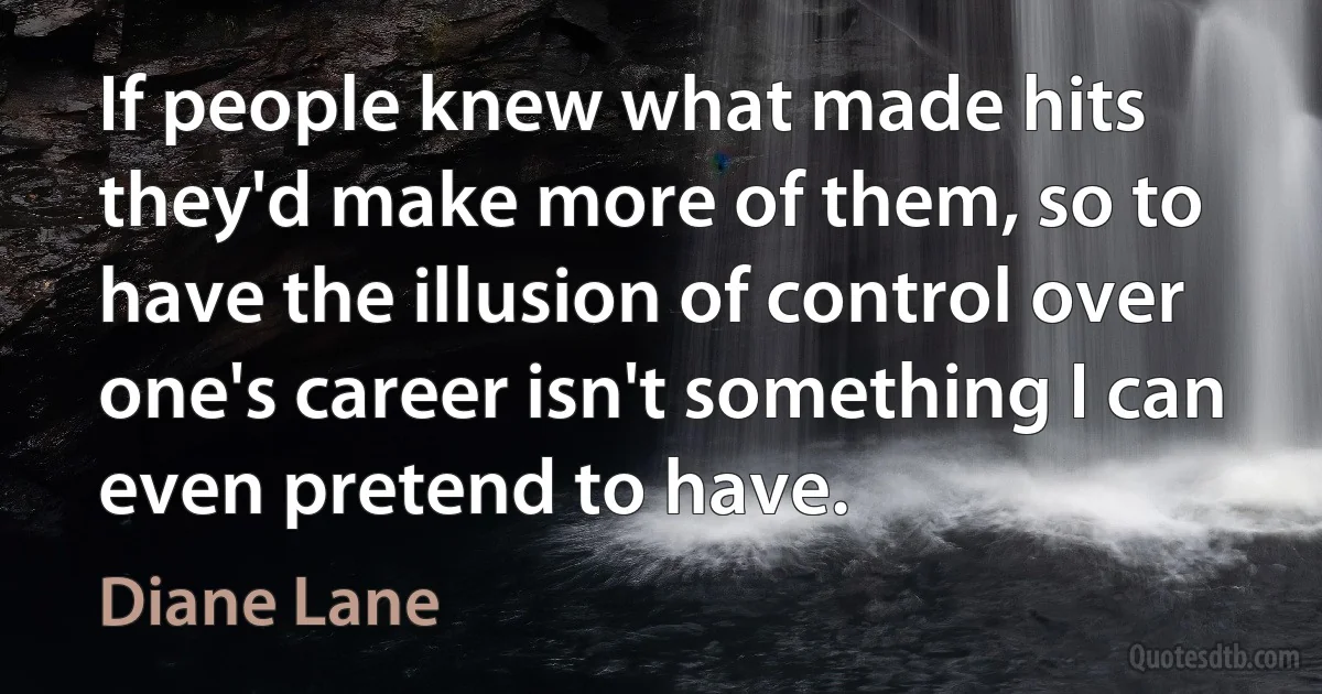 If people knew what made hits they'd make more of them, so to have the illusion of control over one's career isn't something I can even pretend to have. (Diane Lane)