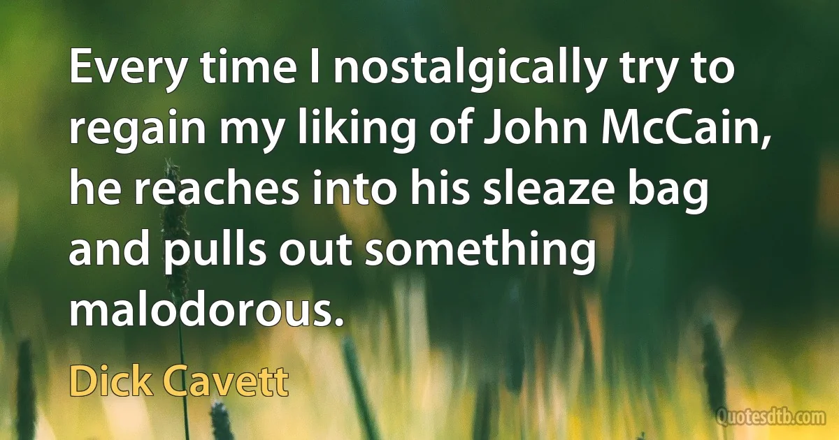 Every time I nostalgically try to regain my liking of John McCain, he reaches into his sleaze bag and pulls out something malodorous. (Dick Cavett)