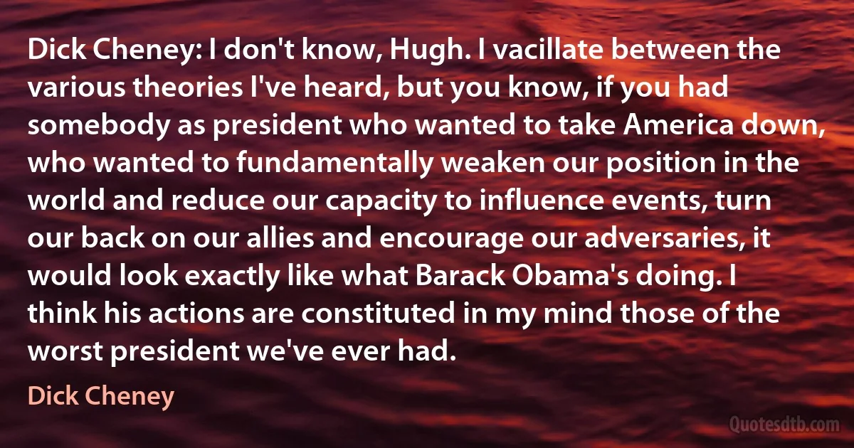 Dick Cheney: I don't know, Hugh. I vacillate between the various theories I've heard, but you know, if you had somebody as president who wanted to take America down, who wanted to fundamentally weaken our position in the world and reduce our capacity to influence events, turn our back on our allies and encourage our adversaries, it would look exactly like what Barack Obama's doing. I think his actions are constituted in my mind those of the worst president we've ever had. (Dick Cheney)