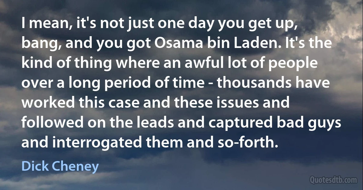 I mean, it's not just one day you get up, bang, and you got Osama bin Laden. It's the kind of thing where an awful lot of people over a long period of time - thousands have worked this case and these issues and followed on the leads and captured bad guys and interrogated them and so-forth. (Dick Cheney)