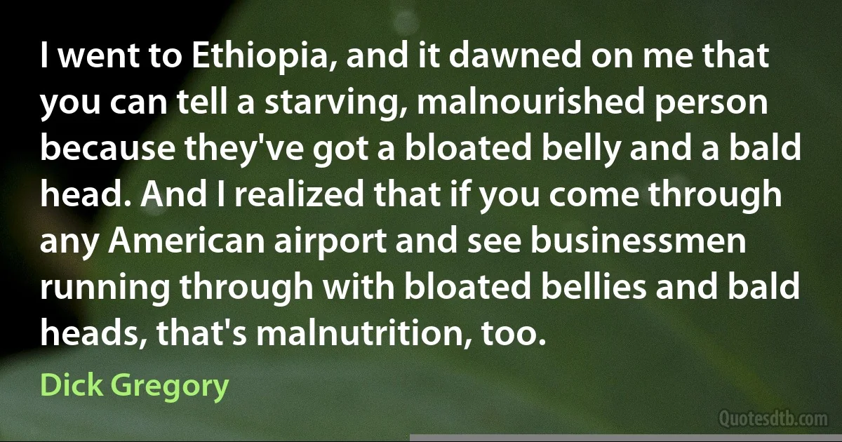 I went to Ethiopia, and it dawned on me that you can tell a starving, malnourished person because they've got a bloated belly and a bald head. And I realized that if you come through any American airport and see businessmen running through with bloated bellies and bald heads, that's malnutrition, too. (Dick Gregory)