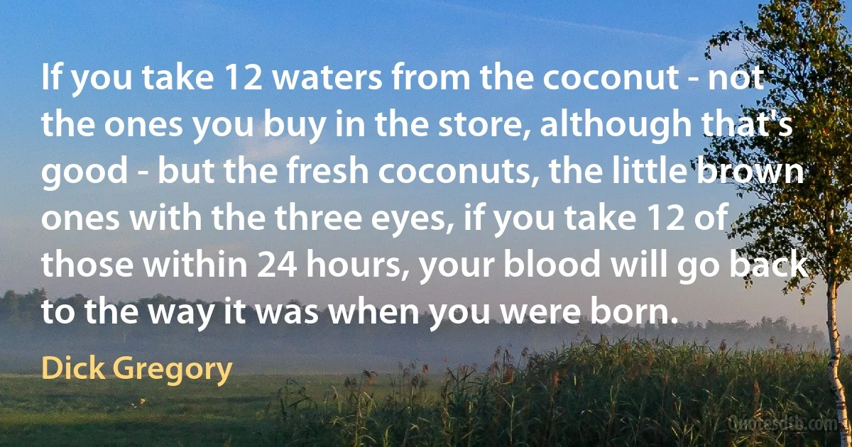 If you take 12 waters from the coconut - not the ones you buy in the store, although that's good - but the fresh coconuts, the little brown ones with the three eyes, if you take 12 of those within 24 hours, your blood will go back to the way it was when you were born. (Dick Gregory)