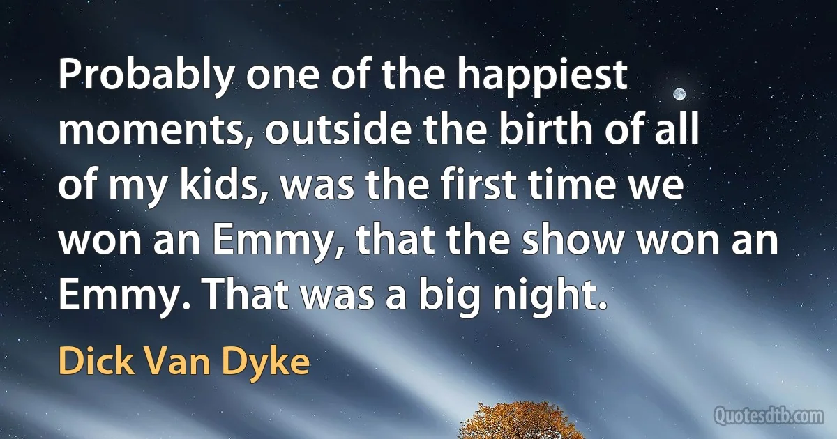 Probably one of the happiest moments, outside the birth of all of my kids, was the first time we won an Emmy, that the show won an Emmy. That was a big night. (Dick Van Dyke)