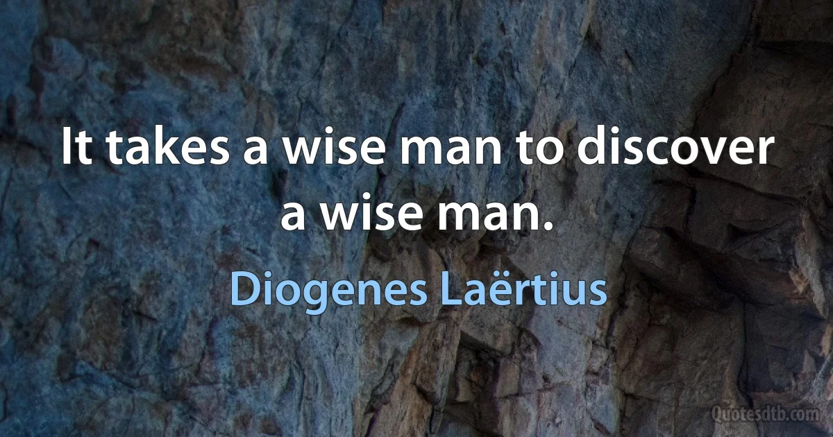 It takes a wise man to discover a wise man. (Diogenes Laërtius)