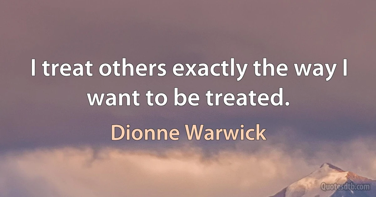 I treat others exactly the way I want to be treated. (Dionne Warwick)