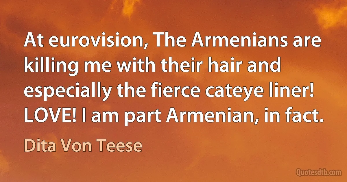 At eurovision, The Armenians are killing me with their hair and especially the fierce cateye liner! LOVE! I am part Armenian, in fact. (Dita Von Teese)