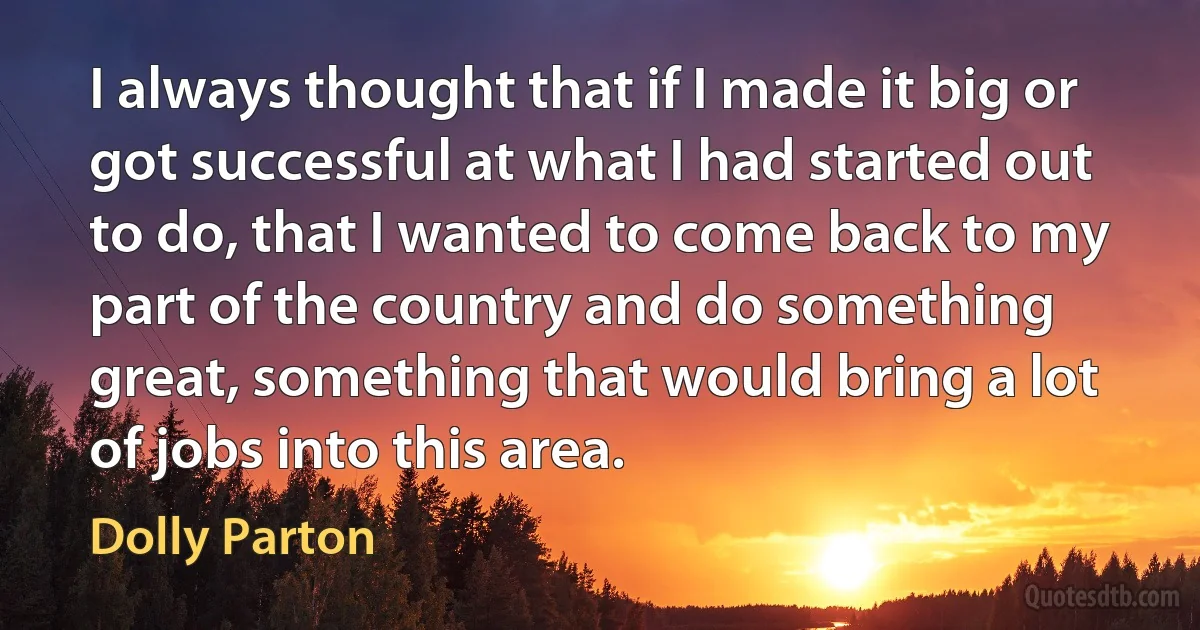 I always thought that if I made it big or got successful at what I had started out to do, that I wanted to come back to my part of the country and do something great, something that would bring a lot of jobs into this area. (Dolly Parton)