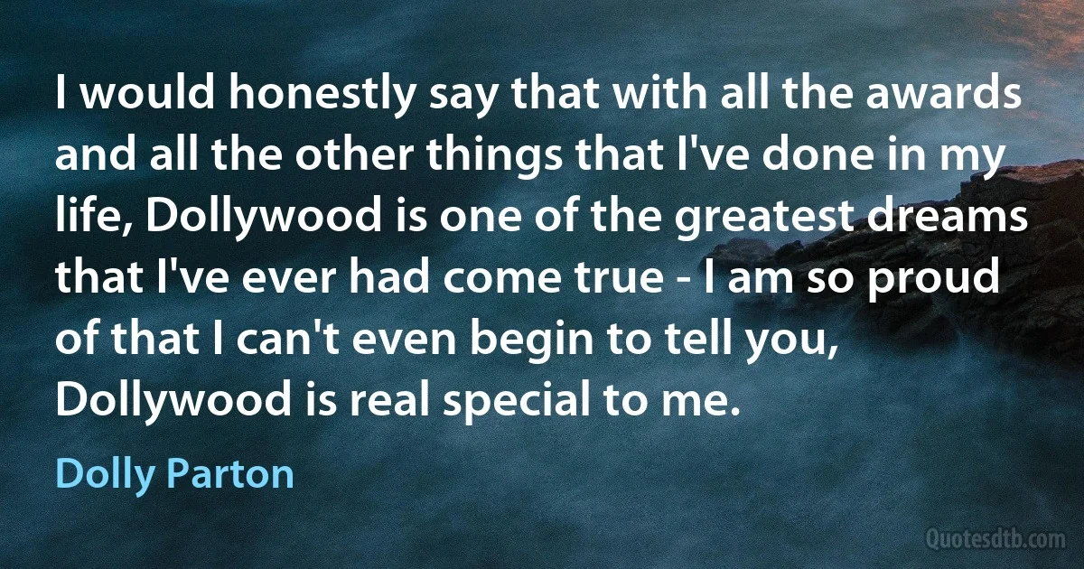 I would honestly say that with all the awards and all the other things that I've done in my life, Dollywood is one of the greatest dreams that I've ever had come true - I am so proud of that I can't even begin to tell you, Dollywood is real special to me. (Dolly Parton)