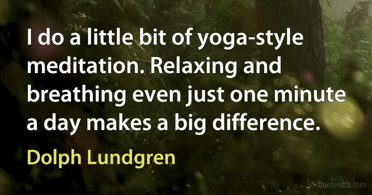 I do a little bit of yoga-style meditation. Relaxing and breathing even just one minute a day makes a big difference. (Dolph Lundgren)