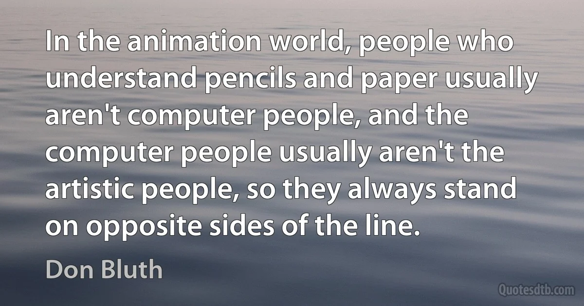 In the animation world, people who understand pencils and paper usually aren't computer people, and the computer people usually aren't the artistic people, so they always stand on opposite sides of the line. (Don Bluth)