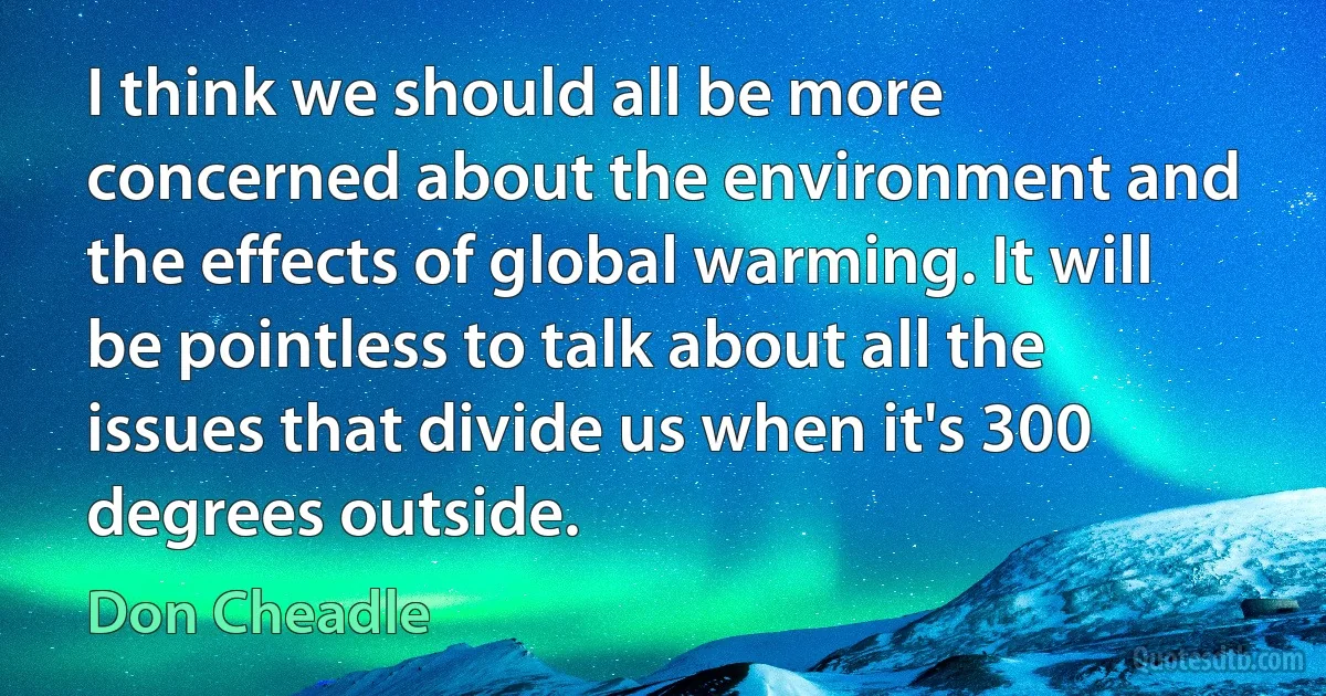 I think we should all be more concerned about the environment and the effects of global warming. It will be pointless to talk about all the issues that divide us when it's 300 degrees outside. (Don Cheadle)