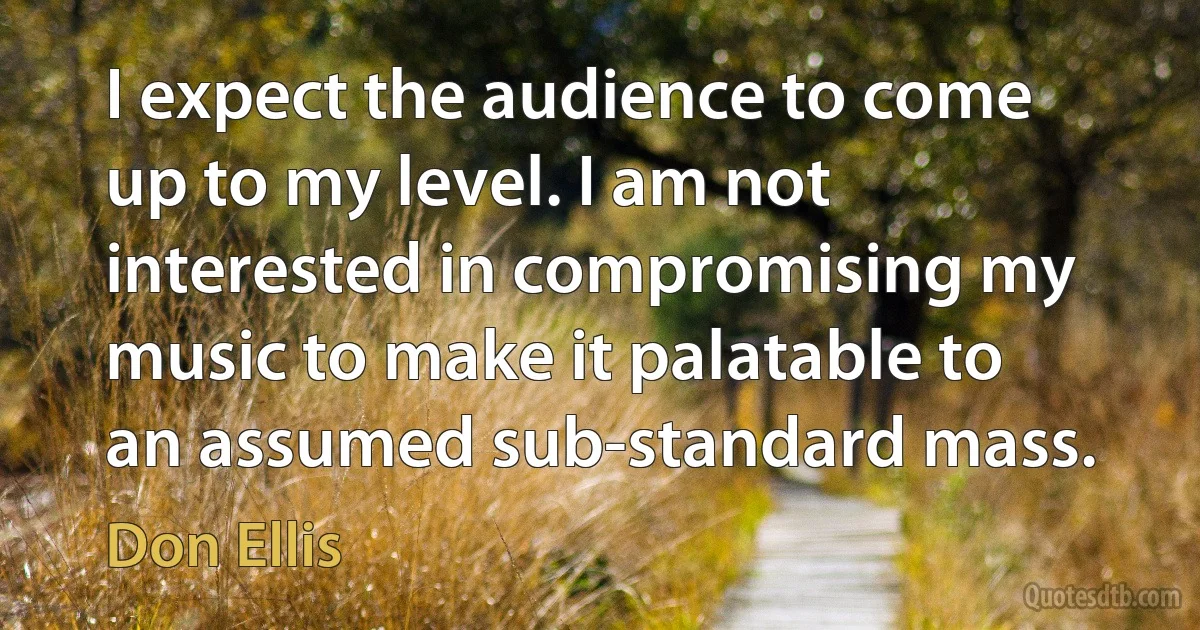 I expect the audience to come up to my level. I am not interested in compromising my music to make it palatable to an assumed sub-standard mass. (Don Ellis)