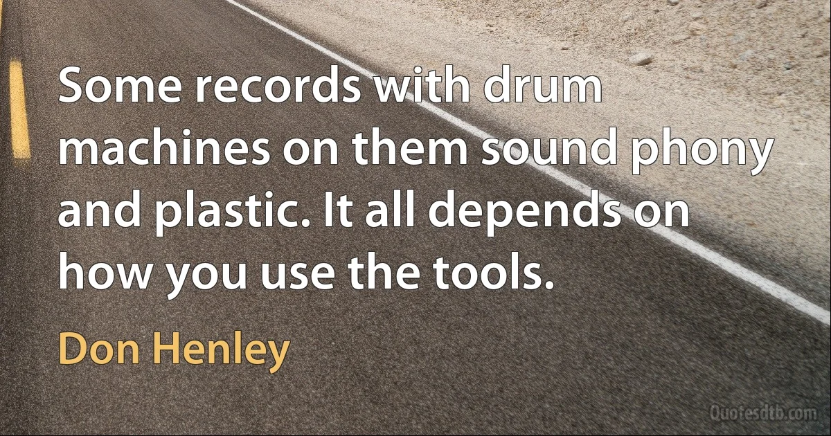 Some records with drum machines on them sound phony and plastic. It all depends on how you use the tools. (Don Henley)