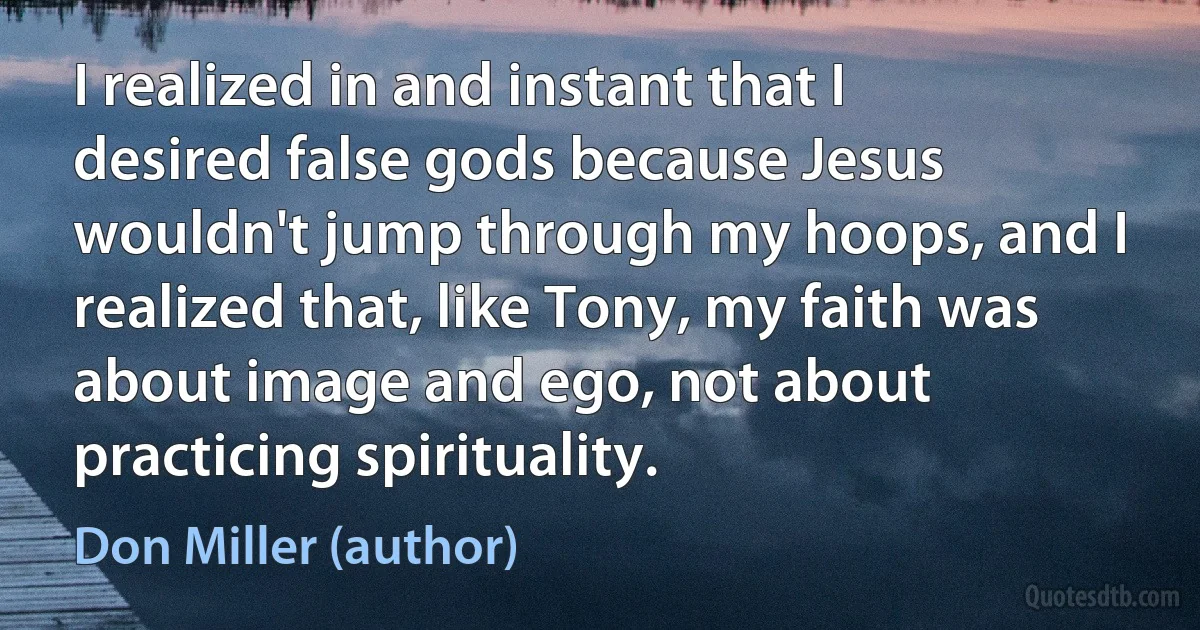 I realized in and instant that I desired false gods because Jesus wouldn't jump through my hoops, and I realized that, like Tony, my faith was about image and ego, not about practicing spirituality. (Don Miller (author))