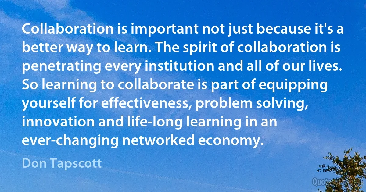 Collaboration is important not just because it's a better way to learn. The spirit of collaboration is penetrating every institution and all of our lives. So learning to collaborate is part of equipping yourself for effectiveness, problem solving, innovation and life-long learning in an ever-changing networked economy. (Don Tapscott)