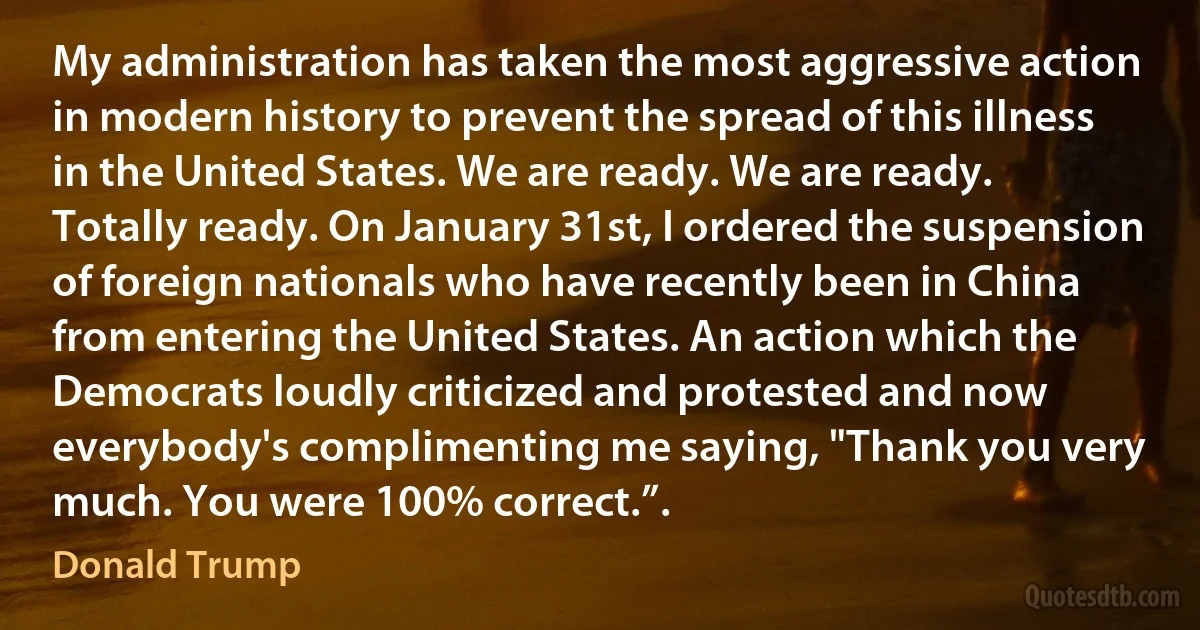 My administration has taken the most aggressive action in modern history to prevent the spread of this illness in the United States. We are ready. We are ready. Totally ready. On January 31st, I ordered the suspension of foreign nationals who have recently been in China from entering the United States. An action which the Democrats loudly criticized and protested and now everybody's complimenting me saying, "Thank you very much. You were 100% correct.”. (Donald Trump)