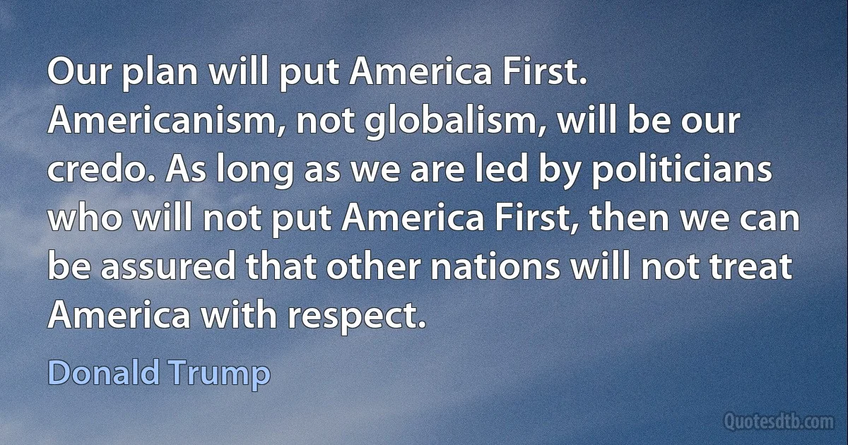 Our plan will put America First. Americanism, not globalism, will be our credo. As long as we are led by politicians who will not put America First, then we can be assured that other nations will not treat America with respect. (Donald Trump)