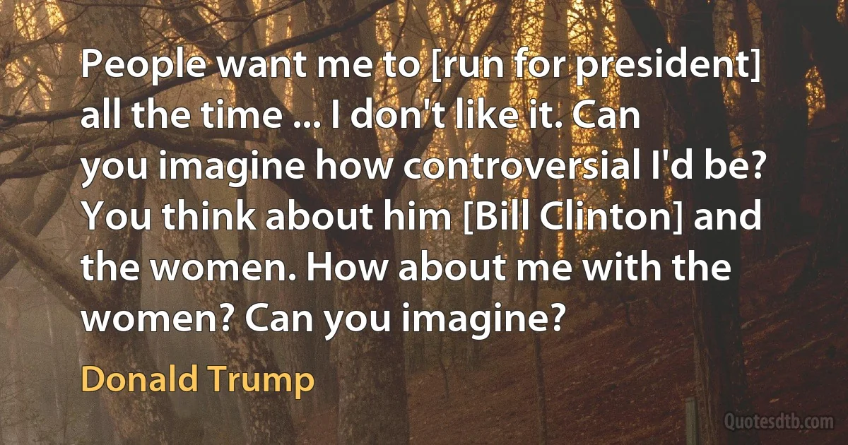 People want me to [run for president] all the time ... I don't like it. Can you imagine how controversial I'd be? You think about him [Bill Clinton] and the women. How about me with the women? Can you imagine? (Donald Trump)